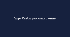 Гарри Стайлз о жизни дядей: как перерыв в карьере изменил приоритеты